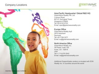 Company Locations	
  


                                         Asia-Pacific Headquarter/ Global R&D HQ
                                         GreenWave Reality Pte. Ltd.
                                         3 Anson Road
                                         #27-01 Springleaf Tower
                                         Singapore 079909
                                         Tel:+65 8102 6722
                                         Email: apac@greenwavereality.com

                                         Europe Office
                                         GreenWave Reality ApS
                                         2970 Hørsholm
                                         Denmark
                                         Tel:+45 7799 3277
                                         Email: eu@greenwavereality.com

                                         North America Office
                                         GreenWave Reality Inc.
                                         39 Parker, suite 100
                                         Irvine, CA – 92618
                                         USA
                                         Tel:+1 714 679 2042
                                         Email: na@greenwavereality.com


                                         Additional Support/sales centers co-located with EON
                                         Reality Inc. in countries around the world



GreenWave Reality Company Confidential
 