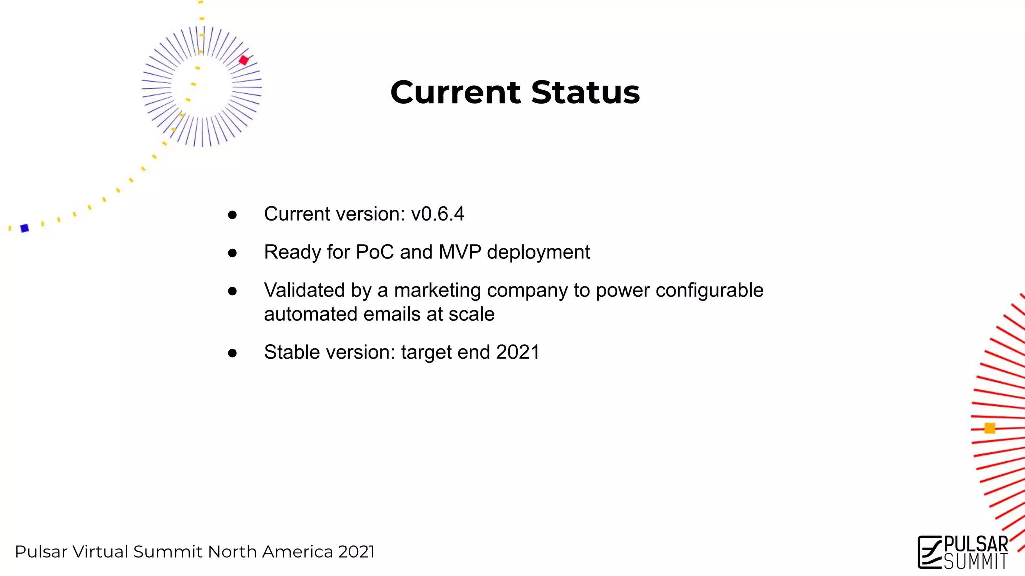 Pulsar Virtual Summit North America 2021
Current Status
● Current version: v0.6.4
● Ready for PoC and MVP deployment
● Validated by a marketing company to power configurable
automated emails at scale
● Stable version: target end 2021
 