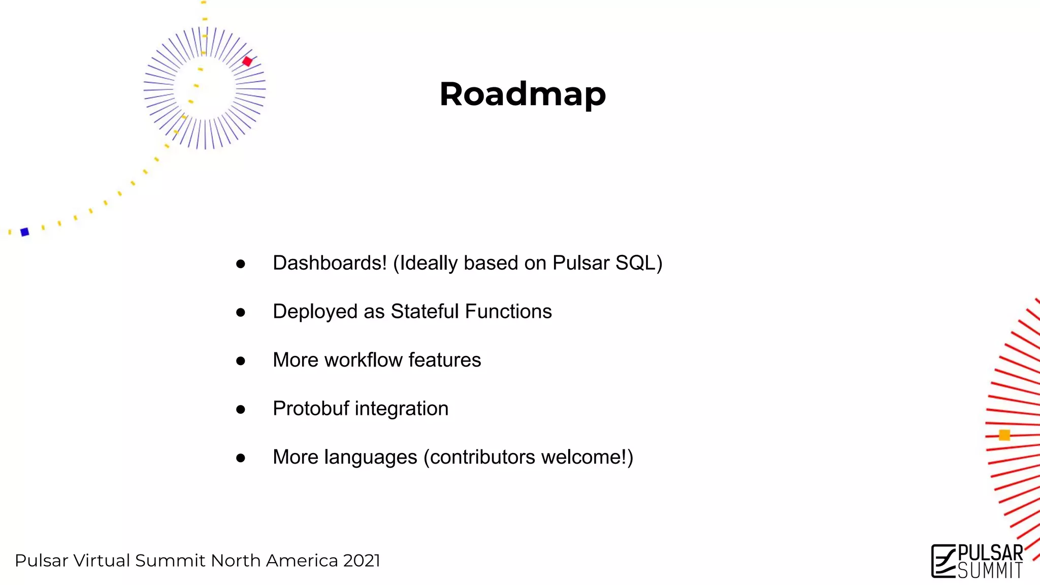 Pulsar Virtual Summit North America 2021
Roadmap
● Dashboards! (Ideally based on Pulsar SQL)
● Deployed as Stateful Functions
● More workflow features
● Protobuf integration
● More languages (contributors welcome!)
 