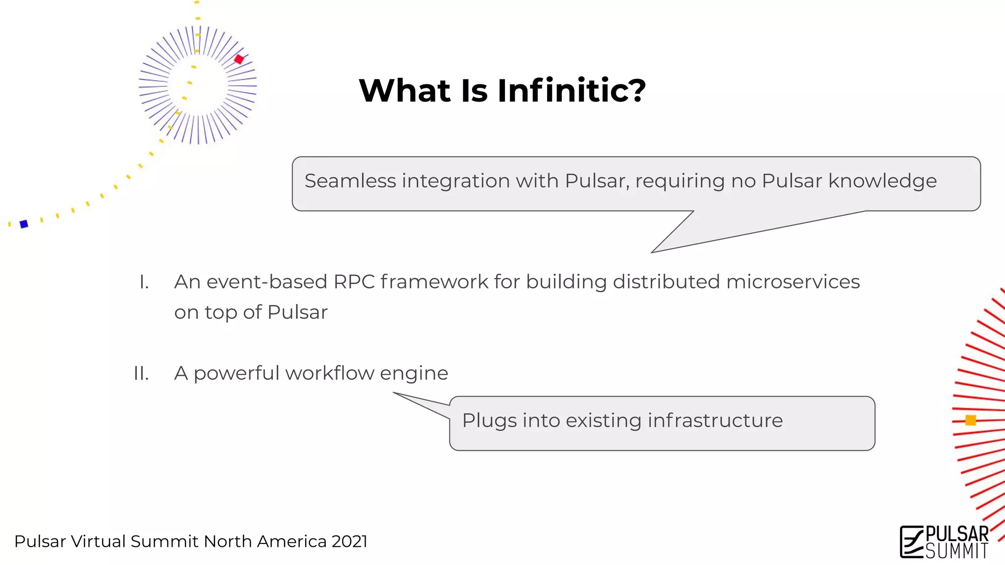 Pulsar Virtual Summit North America 2021
What Is Inﬁnitic?
I. An event-based RPC framework for building distributed microservices
on top of Pulsar
II. A powerful workﬂow engine
Plugs into existing infrastructure
Seamless integration with Pulsar, requiring no Pulsar knowledge
 