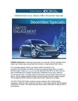 Infiniti Dealer near Atlanta Offers December Specials




Infiniti of Gwinnett is featuring a wide range of car specials. Visit this reputable Infiniti
dealer near Atlanta today and get behind the wheel of a sophisticated Infiniti vehicle.

For convenient specials, drivers can head to Infiniti of Gwinnett. This
prominent Infiniti dealer near Atlanta is featuring impressive lease offers on several
Infiniti models. These lease specials are only valid until 12/31/2012, so don’t miss out.
2013 Infiniti G37 Sedan Impresses Infiniti Fans near Atlanta
The all-new 2013 G37 is already making its impression among Infiniti enthusiasts near
Atlanta. Infiniti designers perfected each and every detail on the G37 Sedan’s exterior.
This exceptional vehicle achieves a sporty stance when viewed from all angles.

The 2013 Infiniti G37 Sedan combines luxurious features with a thrilling driving
experience. Under the hood, customers will find a 3.7-liter engine rated at 328 horsepower
and 269 lb-ft of torque. This vehicle rewards drivers with an estimated 19 mpg city and 27
mpg highway.
 