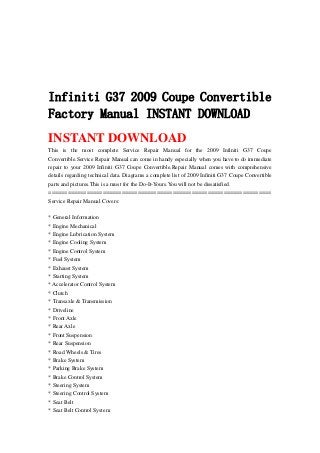 Infiniti G37 2009 Coupe Convertible
Factory Manual INSTANT DOWNLOAD
INSTANT DOWNLOAD
This is the most complete Service Repair Manual for the 2009 Infiniti G37 Coupe
Convertible.Service Repair Manual can come in handy especially when you have to do immediate
repair to your 2009 Infiniti G37 Coupe Convertible.Repair Manual comes with comprehensive
details regarding technical data. Diagrams a complete list of 2009 Infiniti G37 Coupe Convertible
parts and pictures.This is a must for the Do-It-Yours.You will not be dissatisfied.
======================================================================
Service Repair Manual Covers:
* General Information
* Engine Mechanical
* Engine Lubrication System
* Engine Cooling System
* Engine Control System
* Fuel System
* Exhaust System
* Starting System
* Accelerator Control System
* Clutch
* Transaxle & Transmission
* Driveline
* Front Axle
* Rear Axle
* Front Suspension
* Rear Suspension
* Road Wheels & Tires
* Brake System
* Parking Brake System
* Brake Control System
* Steering System
* Steering Control System
* Seat Belt
* Seat Belt Control System
 