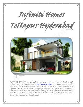 Infiniti Homes

Tellapur Hyderabad

INFINITI HOMES sprawled in an area of 23 acres of land which
is developed by Vision Avenue. INFINITI HOMES is a ready to move villa
offers in the configurations of 460sq.yd to 777sq.yd. The interiors of
Infiniti Homes have been carefully crafted to give you abundant
ventilation and natural sunlight, opening up new dimensions of comfort
and, freedom. It is located at Tellapur, Hyderabad, is just a 5 minute drive
from Wipro Junction, Gachibowli.

 