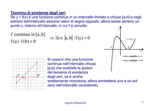 Angela Donatiello 17
Teorema di esistenza degli zeri
Se y = f(x) è una funzione continua in un intervallo limitato e chiuso [a,b] e negli
estremi dell’intervallo assume valori di segno opposto, allora esiste almeno un
punto c, interno all’intervallo, in cui f si annulla.
0)b(f)a(f
]b,a[incontinuaf
<⋅
] [ 0)c(f:b,ac =∈∃⇒
Si osservi che una funzione
continua nell’intervallo chiuso
[a,b] che soddisfa le ipotesi
del teorema di esistenza
degli zeri, se è anche
strettamente monotona, allora ammetterà uno e un sol
zero nell’intervallo considerato.
 