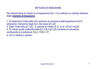 Angela Donatiello 18
METODO DI BISEZIONE
Per determinare la radice di un’equazione f(x) = 0 si utilizza un metodo iterativo
detto metodo di bisezione:
1. Si determina l’intervallo che contiene la soluzione dell’equazione f(x)=0
attraverso il teorema degli zeri. Sia esso [x1,x2] .
2. Dato l’intervallo [x1,x2] , si calcola la media di x1 e x2: x3=(x1+x2)/2
3. Si valuta quale sottointervallo [x1,x3] o [x3,x2] contiene la soluzione
verificando la condizione 0)b(f)a(f <⋅
4. Poi si reitera il calcolo.
 