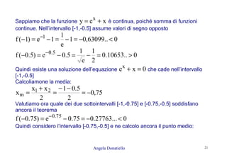 Angela Donatiello 21
Sappiamo che la funzione xey x
+= è continua, poiché somma di funzioni
continue. Nell’intervallo [-1,-0.5] assume valori di segno opposto
0..63099,01
e
1
1e)1(f 1
<−=−=−=− −
0..10653.0
2
1
e
1
5.0e)5.0(f 5.0
>=−=−=− −
Quindi esiste una soluzione dell’equazione 0xex
=+ che cade nell’intervallo
[-1,-0.5]
Calcoliamone la media:
75,0
2
5.01
2
xx
x 21
m −=
−−
=
+
=
Valutiamo ora quale dei due sottointervalli [-1,-0.75] e [-0.75,-0.5] soddisfano
ancora il teorema
0...27763.075.0e)75.0(f 75.0
<−=−=− −
Quindi considero l’intervallo [-0.75,-0.5] e ne calcolo ancora il punto medio:
 