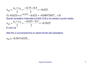 Angela Donatiello 22
625.0
2
5.075.0
2
xx
x 21
m −=
−−
=
+
=
0...08973857.0625.0e)625.0(f 625.0
<−=−=− −
Quindi considero l’intervallo [-0.625,-0.5] e ne calcolo il punto medio.
5625.0
2
5.0625.0
2
xx
x 21
m −=
−−
=
+
=
E così via
Alla fine ci avvicineremmo al valore fornito dal calcolatore
....56714329.0x0 −≅
 