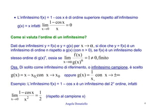 Angela Donatiello 4
• L’infinitesimo f(x) = 1 - cos x è di ordine superiore rispetto all’infinitesimo
g(x) = x infatti 0
x
xcos1
lim
0x
=
−
→
Come si valuta l’ordine di un infinitesimo?
Dati due infinitesimi y = f(x) e y = g(x) per α→x , si dice che y = f(x) è un
infinitesimo di ordine n rispetto a g(x) (con n > 0), se f(x) è un infinitesimo dello
stesso ordine di g(x)n
, ossia se finito,0l
)x(g
)x(f
lim nx
≠=
α→
Oss. Di solito come infinitesimo di riferimento, o infinitesimo campione, è scelto
0,0 xxconxx)x(g →−= oppure ±∞→= xcon
x
1
)x(g
,
Esempio: L’infinitesimo f(x) = 1 – cos x è un infinitesimo del 2° ordine, infatti
2
1
x
xcos1
lim 20x
=
−
→
(rispetto al campione x)
 