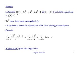 Angela Donatiello 9
Esempio
La funzione 1x2x5x3)x(f 356
−+−= per +∞→x è un infinito equivalente
a
6
x3)x(g = .
6
x3 viene detta parte principale di f(x)
Ciò permette di effettuare il calcolo del limite con il passaggio all’asintotico.
Esempio
1x
1x2x3
lim
2
x −
+−
±∞→
±∞===
±∞→±∞→
x3lim
x
x3
lim
x
2
x
Applicazione: gerarchia degli infiniti
 