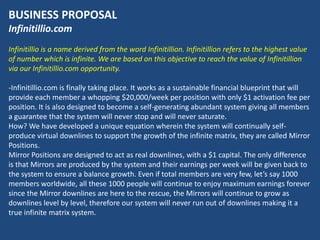 BUSINESS PROPOSAL
Infinitillio.com
Infinitillio is a name derived from the word Infinitillion. Infinitillion refers to the highest value
of number which is infinite. We are based on this objective to reach the value of Infinitillion
via our Infinitillio.com opportunity.

-Infinitillio.com is finally taking place. It works as a sustainable financial blueprint that will
provide each member a whopping $20,000/week per position with only $1 activation fee per
position. It is also designed to become a self-generating abundant system giving all members
a guarantee that the system will never stop and will never saturate.
How? We have developed a unique equation wherein the system will continually self-
produce virtual downlines to support the growth of the infinite matrix, they are called Mirror
Positions.
Mirror Positions are designed to act as real downlines, with a $1 capital. The only difference
is that Mirrors are produced by the system and their earnings per week will be given back to
the system to ensure a balance growth. Even if total members are very few, let’s say 1000
members worldwide, all these 1000 people will continue to enjoy maximum earnings forever
since the Mirror downlines are here to the rescue, the Mirrors will continue to grow as
downlines level by level, therefore our system will never run out of downlines making it a
true infinite matrix system.
 