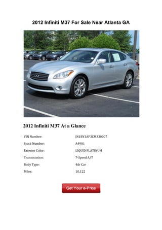 2012 Infiniti M37 For Sale Near Atlanta GA




2012 Infiniti M37 At a Glance

	
  VIN	
  Number:	
           	
  JN1BY1AP3CM330007	
  

	
  Stock	
  Number:	
         	
  A4901	
  

	
  Exterior	
  Color:	
       	
  LIQUID	
  PLATINUM	
  

	
  Transmission:	
            	
  7-­‐Speed	
  A/T	
  

	
  Body	
  Type:	
            	
  4dr	
  Car	
  

	
  Miles:	
                   	
  10,122	
  

	
  	
                         	
  	
  
 