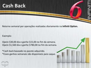 Cash Back
Exemplo:
Opere $30,00 dia e ganhe $15,00 no fim da semana.
Opere $1,560 dia e ganhe $780,00 no fim da semana.
*Cash back baseado no pacote adquirido.
*Esses ganhos semanais são disponíveis para saque.
Retorno semanal por operações realizadas diariamente na Infiniti Option.
 