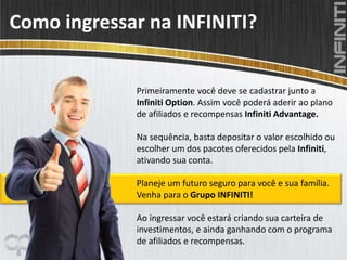 Como ingressar na INFINITI?
Primeiramente você deve se cadastrar junto a
Infiniti Option. Assim você poderá aderir ao plano
de afiliados e recompensas Infiniti Advantage.
Na sequência, basta depositar o valor escolhido ou
escolher um dos pacotes oferecidos pela Infiniti,
ativando sua conta.
Planeje um futuro seguro para você e sua família.
Venha para o Grupo INFINITI!
Ao ingressar você estará criando sua carteira de
investimentos, e ainda ganhando com o programa
de afiliados e recompensas.
 