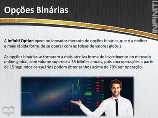 Opções Binárias
A Infiniti Option opera no inovador mercado de opções binárias, que é a melhor
e mais rápida forma de se operar com as bolsas de valores globais.
As opções binárias se tornaram a mais atrativa forma de investimento no mercado
online global, com volume superior a $5 bilhões anuais, pois com operações a partir
de 15 segundos os usuários podem obter ganhos acima de 70% por operação.
 