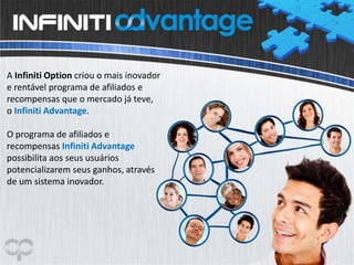 A Infiniti Option criou o mais inovador
e rentável programa de afiliados e
recompensas que o mercado já teve,
o Infiniti Advantage.
O programa de afiliados e
recompensas Infiniti Advantage
possibilita aos seus usuários
potencializarem seus ganhos, através
de um sistema inovador.
 