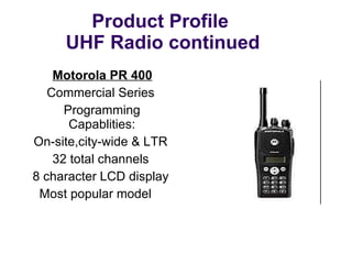 Product Profile  UHF Radio continued Motorola PR 400 Commercial Series  Programming Capablities: On-site,city-wide & LTR 32 total channels 8 character LCD display Most popular model 