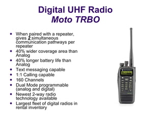 Digital UHF Radio Moto TRBO When paired with a repeater, gives  2   simultaneous communication pathways per repeater  40% wider coverage area than Analog  40% longer battery life than Analog  Text messaging capable  1:1 Calling capable 160 Channels Dual Mode programmable (analog and digital) Newest 2-way radio technology available Largest fleet of digital radios in rental inventory 