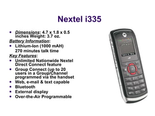 Nextel i335 Dimensions : 4.7 x 1.8 x 0.5 inches Weight: 3.7 oz.  Battery Information :  Lithium-Ion (1000 mAH)  270 minutes talk time Key Features : Unlimited Nationwide Nextel Direct Connect feature  Group Connect (up to 20 users in a Group/Channel programmed via the handset Web, e-mail & text capable Bluetooth  External display  Over-the-Air Programmable 