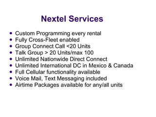 Nextel Services Custom Programming every rental Fully Cross-Fleet enabled Group Connect Call <20 Units Talk Group > 20 Units/max 100 Unlimited Nationwide Direct Connect  Unlimited International DC in Mexico & Canada Full Cellular functionality available Voice Mail, Text Messaging included  Airtime Packages available for any/all units 