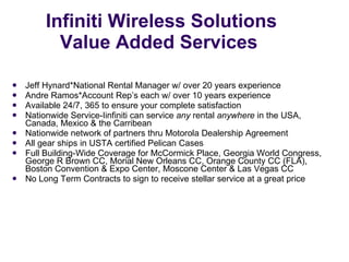 Infiniti Wireless Solutions Value Added Services  Jeff Hynard*National Rental Manager w/ over 20 years experience Andre Ramos*Account Rep’s each w/ over 10 years experience Available 24/7, 365 to ensure your complete satisfaction Nationwide Service-Iinfiniti can service  any  rental  anywhere  in the USA, Canada, Mexico & the Carribean  Nationwide network of partners thru Motorola Dealership Agreement All gear ships in USTA certified Pelican Cases Full Building-Wide Coverage for McCormick Place, Georgia World Congress, George R Brown CC, Morial New Orleans CC, Orange County CC (FLA), Boston Convention & Expo Center, Moscone Center & Las Vegas CC No Long Term Contracts to sign to receive stellar service at a great price 