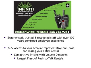  Experienced, trusted & respected staff with over 100
years combined employee experience
 24/7 Access to your account representative pre, post
and during your entire rental
 Competitive Pricing with Volume Discounts
 Largest Fleet of Push-to-Talk Rentals
 