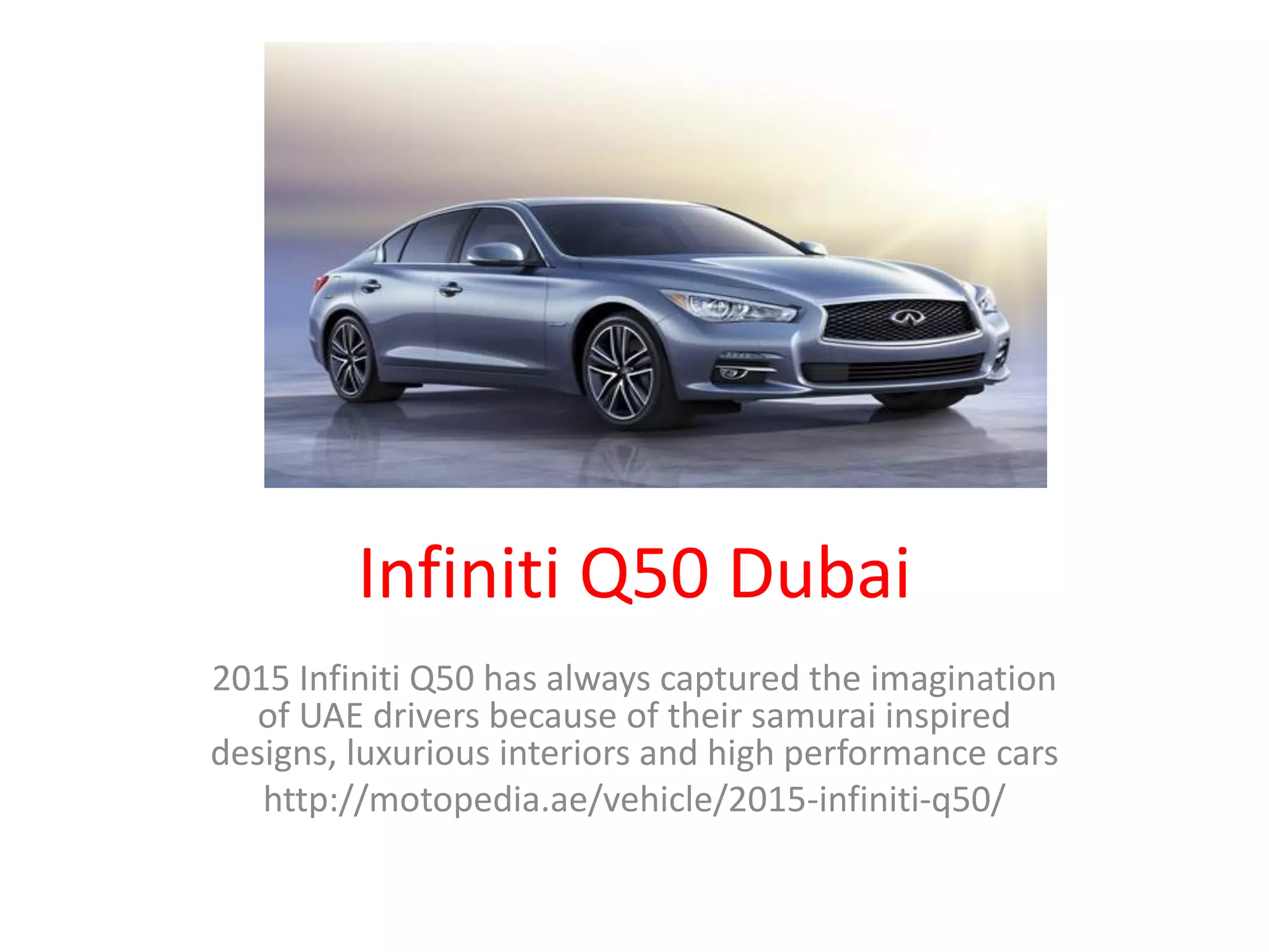 Infiniti Q50 Dubai
2015 Infiniti Q50 has always captured the imagination
of UAE drivers because of their samurai inspired
designs, luxurious interiors and high performance cars
http://motopedia.ae/vehicle/2015-infiniti-q50/