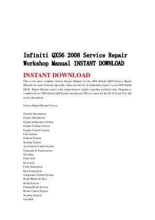Infiniti QX56 2008 Service Repair
Workshop Manual INSTANT DOWNLOAD
INSTANT DOWNLOAD
This is the most complete Service Repair Manual for the 2008 Infiniti QX56.Service Repair
Manual can come in handy especially when you have to do immediate repair to your 2008 Infiniti
QX56 .Repair Manual comes with comprehensive details regarding technical data. Diagrams a
complete list of 2008 Infiniti QX56 parts and pictures.This is a must for the Do-It-Yours.You will
not be dissatisfied.
Service Repair Manual Covers:
General Information
Engine Mechanical
Engine Lubrication System
Engine Cooling System
Engine Control System
Fuel System
Exhaust System
Starting System
Accelerator Control System
Transaxle & Transmission
Driveline
Front Axle
Rear Axle
Front Suspension
Rear Suspension
Suspension Control System
Road Wheels & Tires
Brake System
Parking Brake System
Brake Control System
Steering System
Seat Belt
 