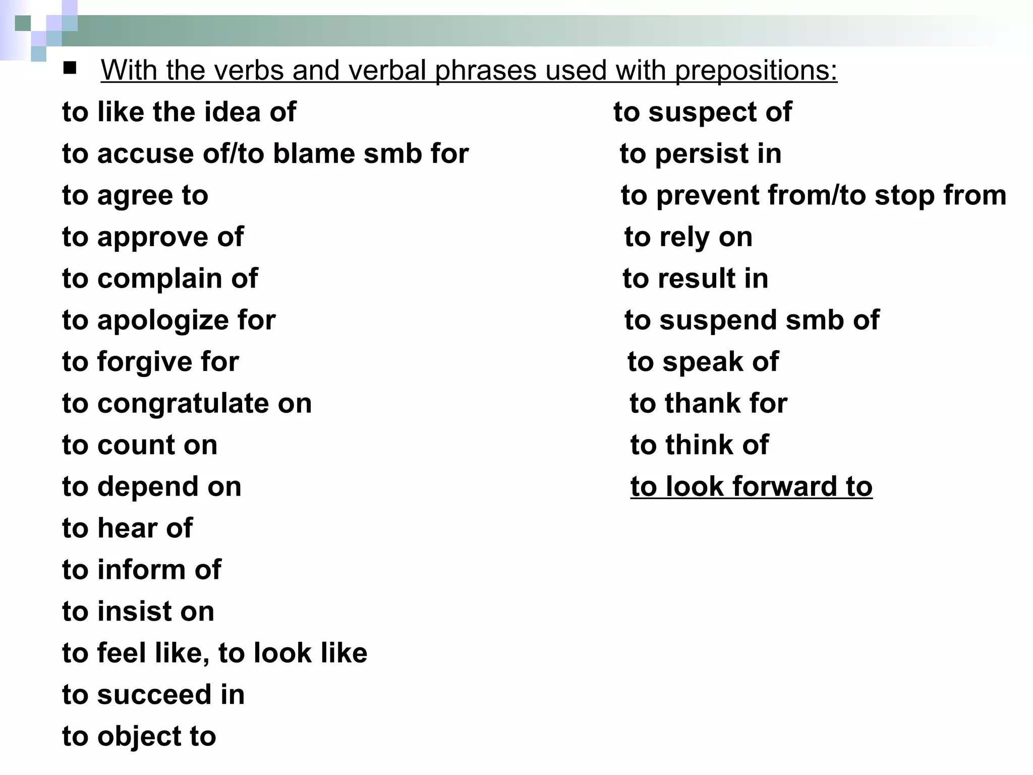 With the verbs and verbal phrases used with prepositions: to like the idea of  to suspect of to accuse of/to blame smb for  to persist in to agree to  to prevent from/to stop from to approve of  to rely on  to complain of  to result in to apologize for  to suspend smb of to forgive for  to speak of  to congratulate on  to thank for to count on  to think of to depend on  to look forward to to hear of  to inform of  to insist on  to feel like, to look like to succeed in  to object to  