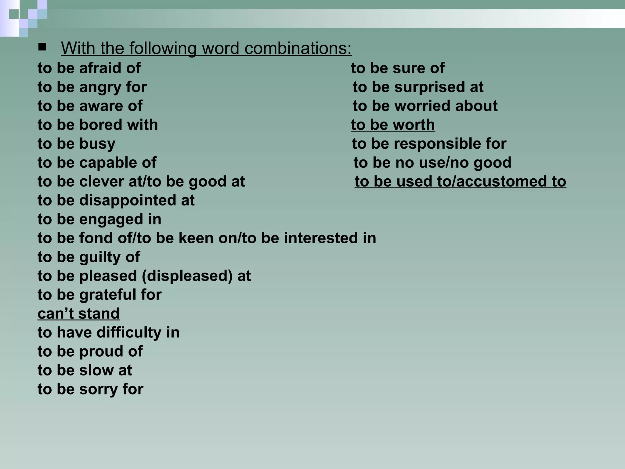 With the following word combinations: to be afraid of  to be sure of to be angry for  to be surprised at to be aware of  to be worried about to be bored with  to be worth to be busy  to be responsible for to be capable of  to be no use/no good to be clever at/to be good at  to be used to/accustomed to to be disappointed at to be engaged in to be fond of/to be keen on/to be interested in to be guilty of to be pleased (displeased) at to be grateful for can’t stand to have difficulty in to be proud of to be slow at to be sorry for 