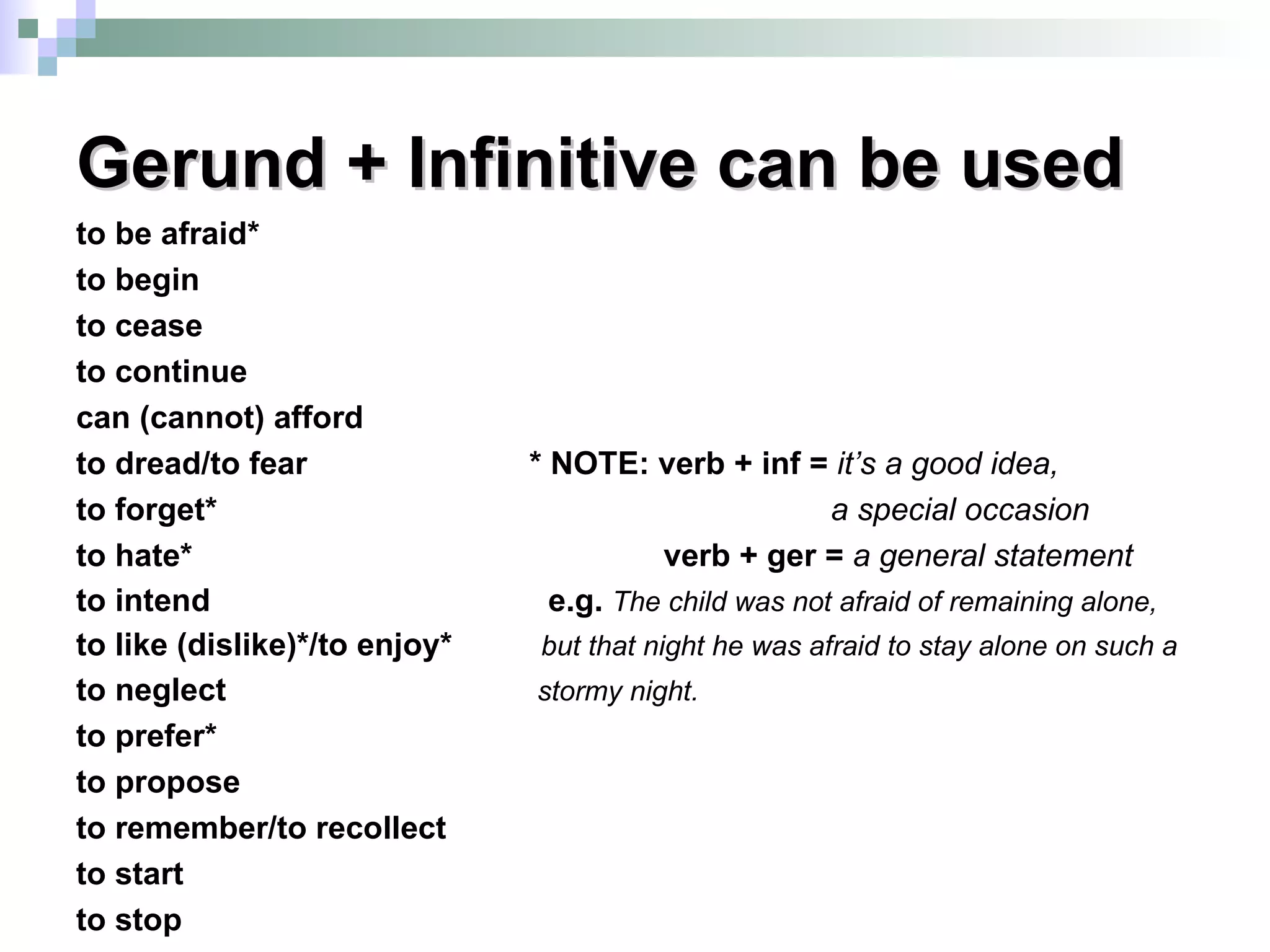 Gerund + Infinitive can be used to be afraid* to begin to cease to continue can (cannot) afford to dread/to fear  * NOTE: verb + inf =  it’s a good idea, to forget*  a special occasion to hate*  verb + ger =  a general statement   to intend  e.g.  The child was not afraid of remaining alone, to like (dislike)*/to enjoy*  but that night he was afraid to stay alone on such a   to neglect  stormy night. to prefer* to propose to remember/to recollect to start to stop 