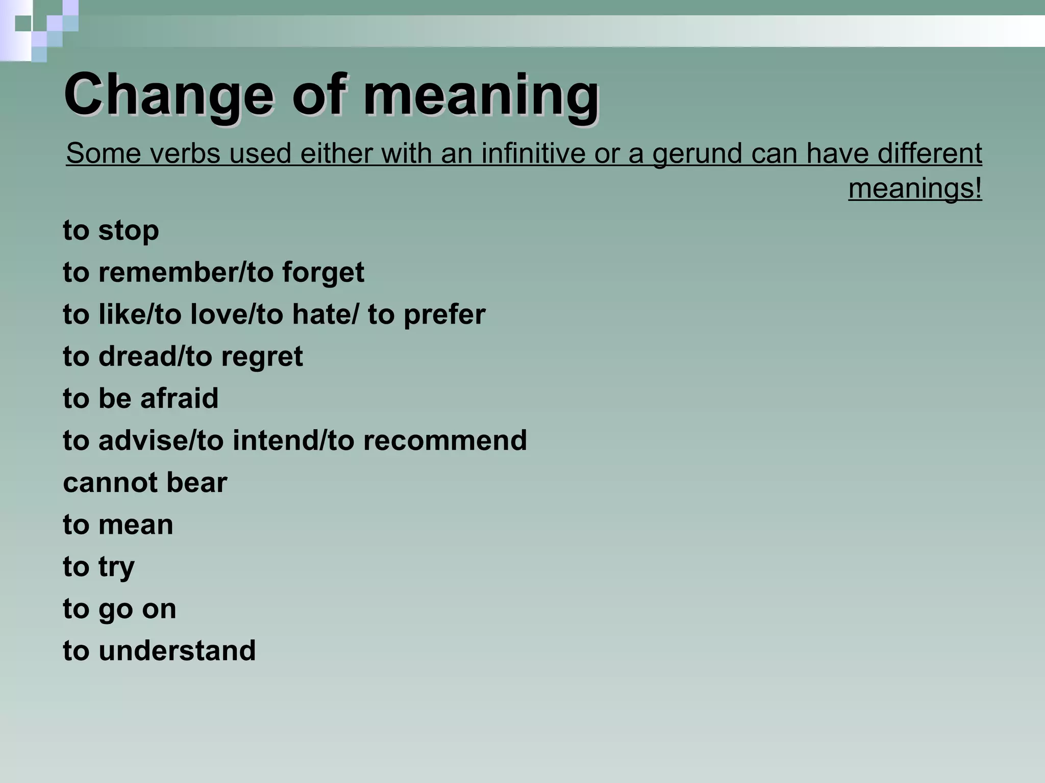 Change of meaning Some verbs used either with an infinitive or a gerund can have different meanings! to stop to remember/to forget to like/to love/to hate/ to prefer to dread/to regret to be afraid to advise/to intend/to recommend cannot bear to mean to try to go on to understand  