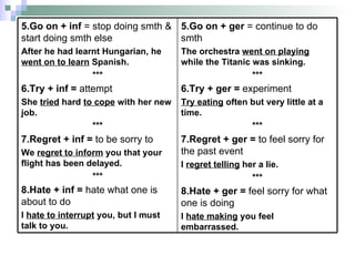 5.Go on + ger  = continue to do smth The orchestra  went on playing  while the Titanic was sinking. *** 6.Try + ger =  experiment Try eating  often but very little at a time. *** 7.Regret  +  ger  =   to feel sorry for the past event   I  regret telling  her a lie. *** 8.Hate + ger =  feel sorry for what one is doing I  hate making  you feel embarrassed.  5.Go on + inf  = stop doing smth & start doing smth else After he had learnt Hungarian, he  went on to learn  Spanish. *** 6.Try  +  inf =  attempt She  tried  hard  to cope  with her new job. *** 7.Regret + inf =  to be sorry to We  regret to inform  you that your flight has been delayed.  *** 8.Hate + inf =  hate what one is about to do I  hate to interrupt  you, but I must talk to you.  