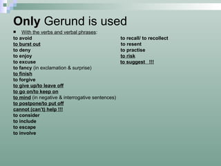 Only  Gerund is used With the verbs and verbal phrases :  to avoid  to recall/ to recollect to burst out   to resent to deny  to practise to enjoy  to risk to excuse  to suggest  !!! to fancy  (in exclamation & surprise) to finish to forgive to give up/to leave off to go on/to keep on to mind   (in negative & interrogative sentences) to postpone/to put off cannot (can’t) help !!! to consider to include to escape to involve 