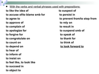 With the verbs and verbal phrases used with prepositions: to like the idea of  to suspect of to accuse of/to blame smb for  to persist in to agree to  to prevent from/to stop from to approve of  to rely on  to complain of  to result in to apologize for  to suspend smb of to forgive for  to speak of  to congratulate on  to thank for to count on  to think of to depend on  to look forward to to hear of  to inform of  to insist on  to feel like, to look like to succeed in  to object to  