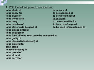 With the following word combinations: to be afraid of  to be sure of to be angry for  to be surprised at to be aware of  to be worried about to be bored with  to be worth to be busy  to be responsible for to be capable of  to be no use/no good to be clever at/to be good at  to be used to/accustomed to to be disappointed at to be engaged in to be fond of/to be keen on/to be interested in to be guilty of to be pleased (displeased) at to be grateful for can’t stand to have difficulty in to be proud of to be slow at to be sorry for 