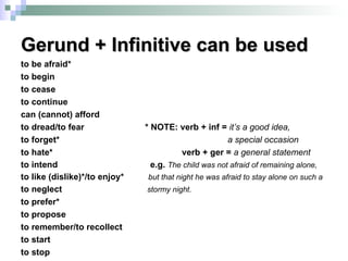 Gerund + Infinitive can be used to be afraid* to begin to cease to continue can (cannot) afford to dread/to fear  * NOTE: verb + inf =  it’s a good idea, to forget*  a special occasion to hate*  verb + ger =  a general statement   to intend  e.g.  The child was not afraid of remaining alone, to like (dislike)*/to enjoy*  but that night he was afraid to stay alone on such a   to neglect  stormy night. to prefer* to propose to remember/to recollect to start to stop 