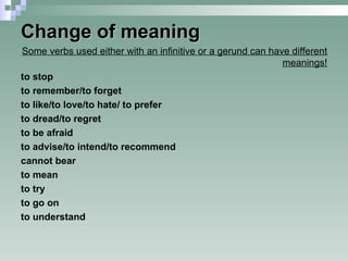 Change of meaning Some verbs used either with an infinitive or a gerund can have different meanings! to stop to remember/to forget to like/to love/to hate/ to prefer to dread/to regret to be afraid to advise/to intend/to recommend cannot bear to mean to try to go on to understand  