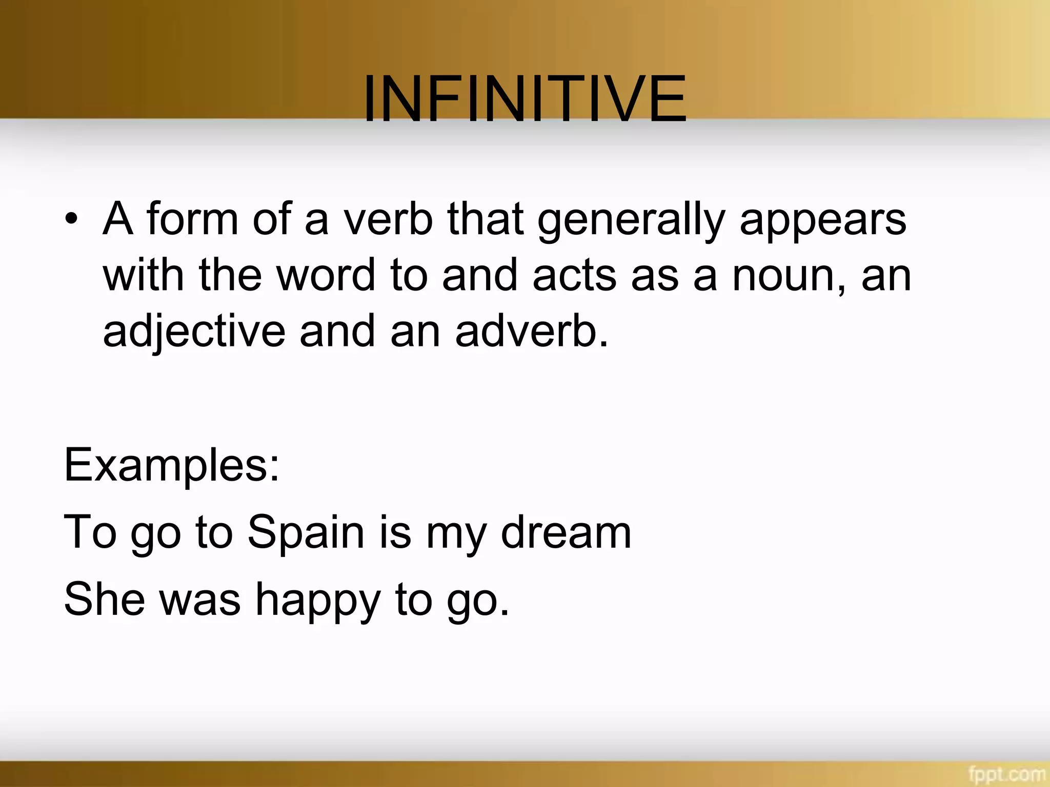 INFINITIVE
• A form of a verb that generally appears
with the word to and acts as a noun, an
adjective and an adverb.
Examples:
To go to Spain is my dream
She was happy to go.