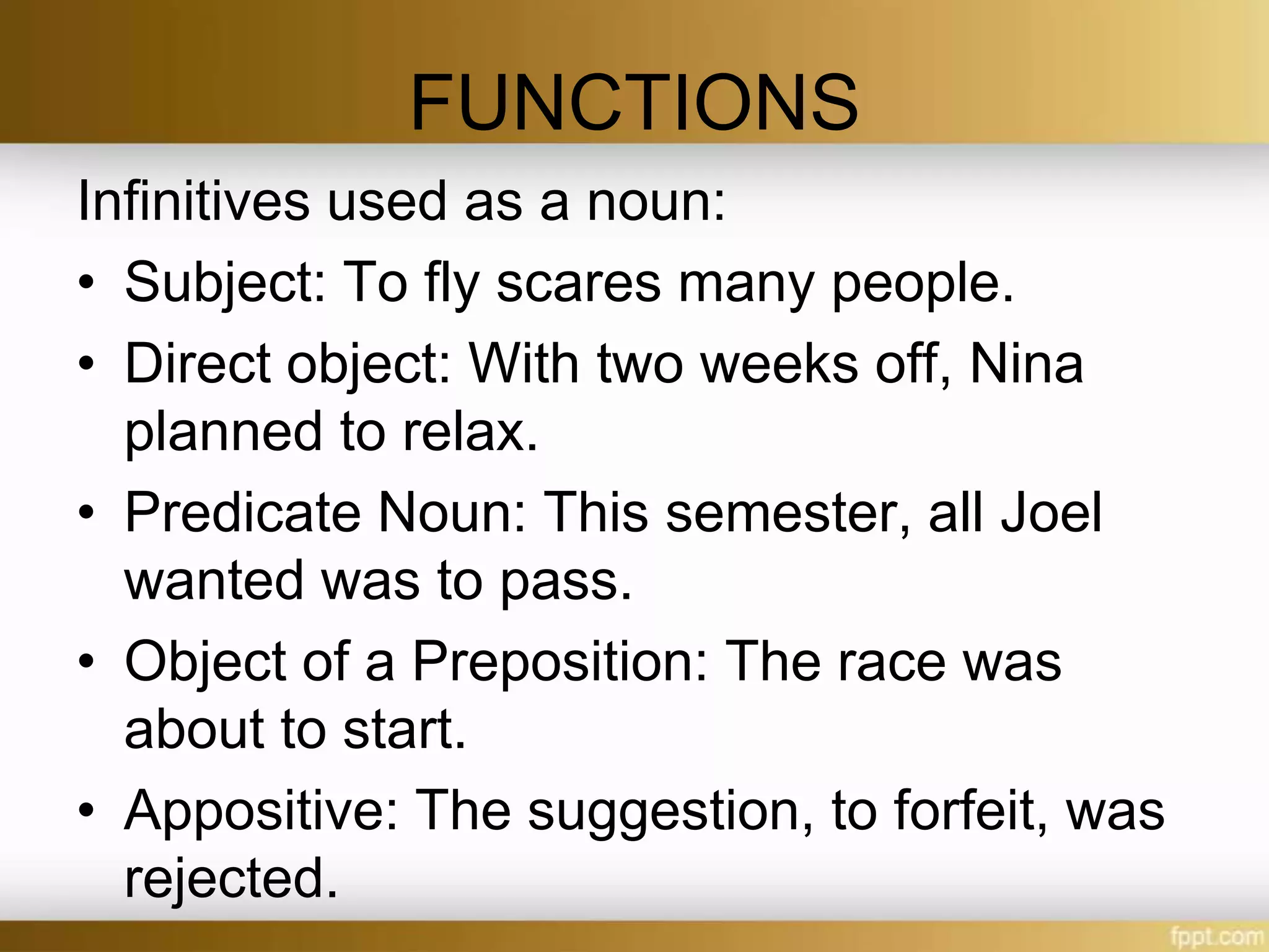 FUNCTIONS
Infinitives used as a noun:
• Subject: To fly scares many people.
• Direct object: With two weeks off, Nina
planned to relax.
• Predicate Noun: This semester, all Joel
wanted was to pass.
• Object of a Preposition: The race was
about to start.
• Appositive: The suggestion, to forfeit, was
rejected.