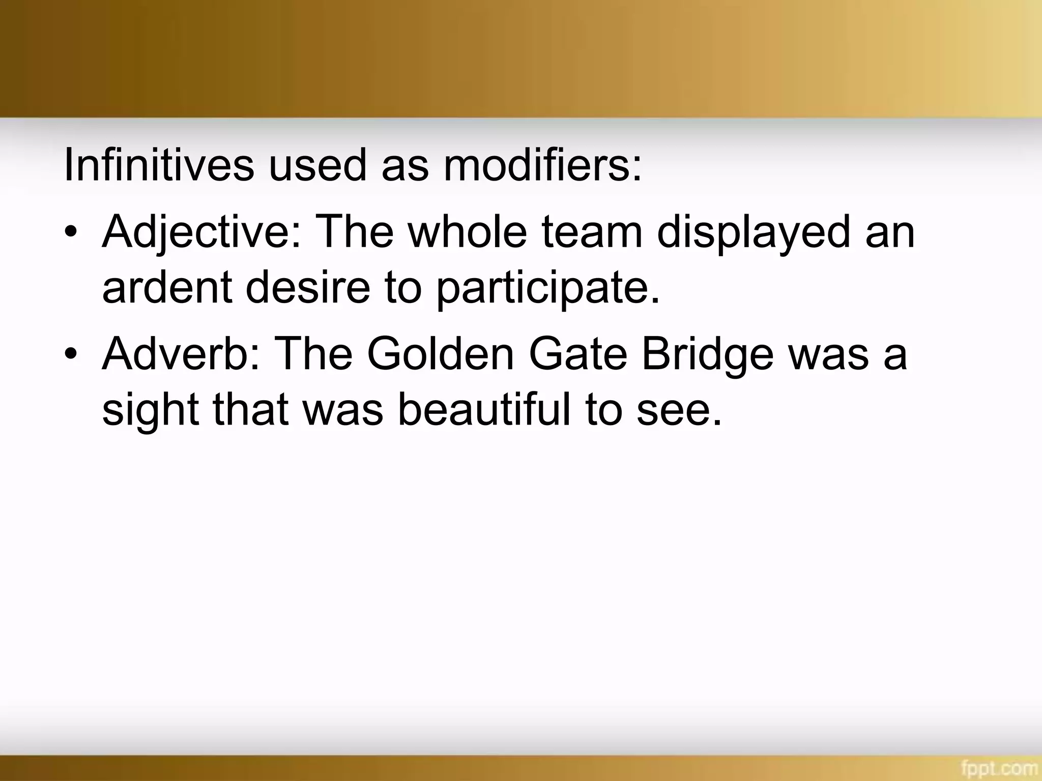 Infinitives used as modifiers:
• Adjective: The whole team displayed an
ardent desire to participate.
• Adverb: The Golden Gate Bridge was a
sight that was beautiful to see.