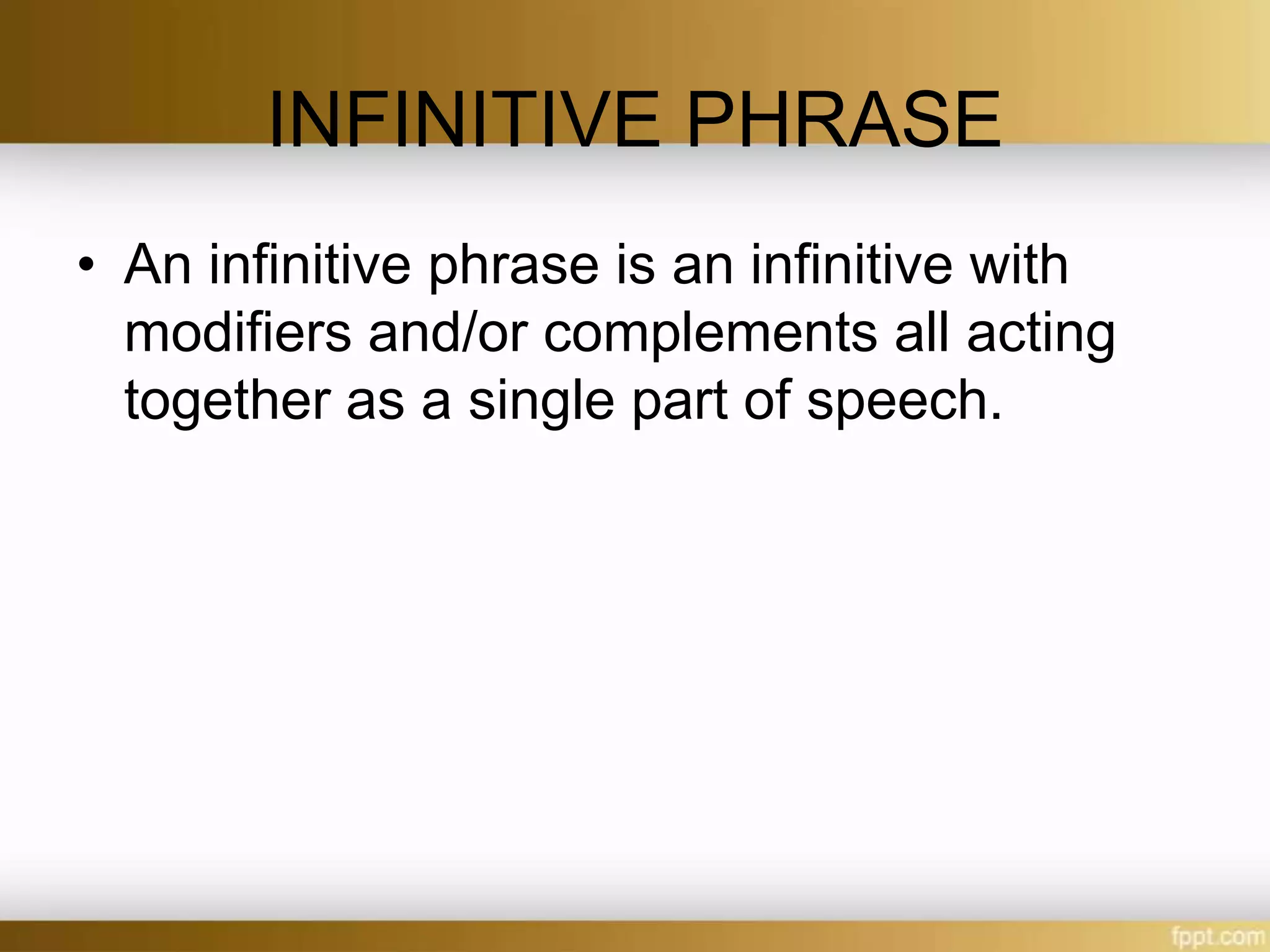 INFINITIVE PHRASE
• An infinitive phrase is an infinitive with
modifiers and/or complements all acting
together as a single part of speech.