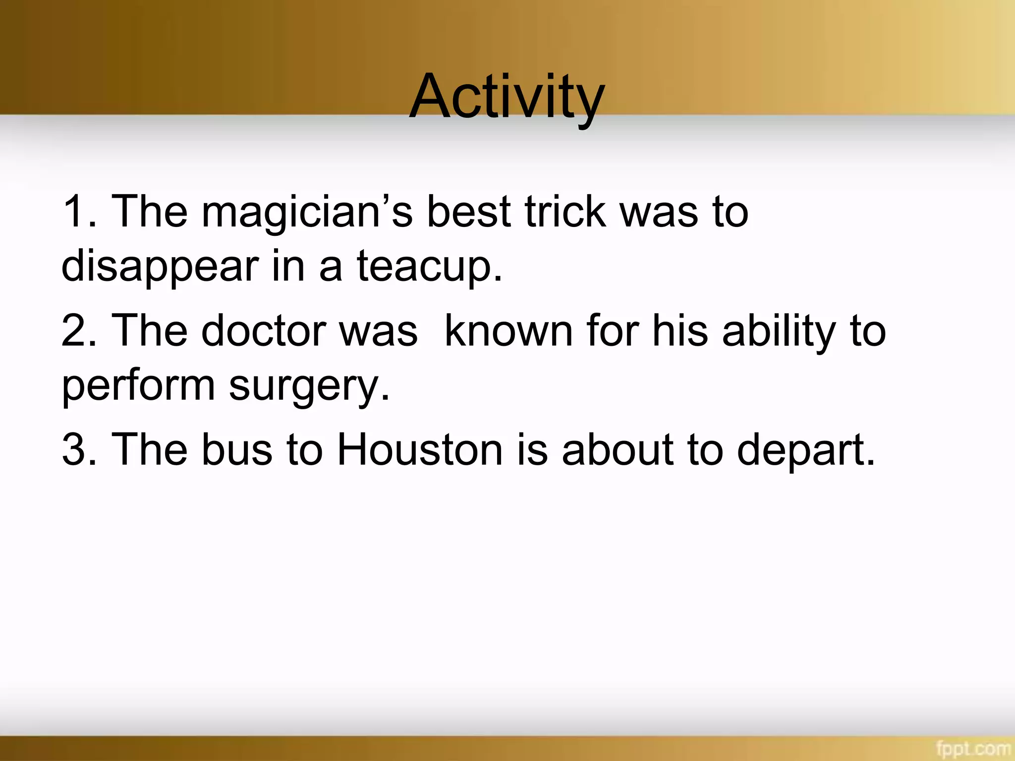 Activity
1. The magician’s best trick was to
disappear in a teacup.
2. The doctor was known for his ability to
perform surgery.
3. The bus to Houston is about to depart.