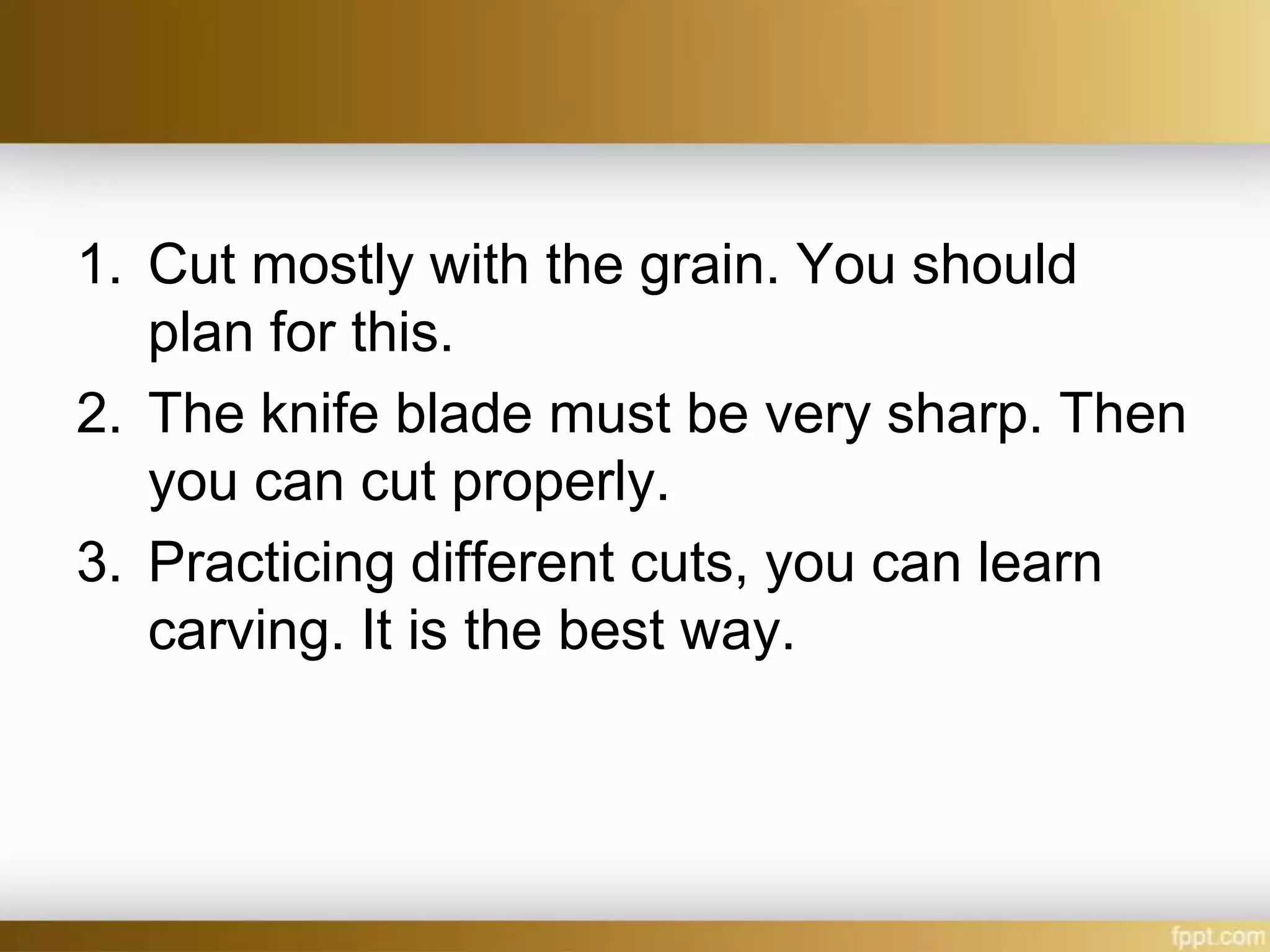 1. Cut mostly with the grain. You should
plan for this.
2. The knife blade must be very sharp. Then
you can cut properly.
3. Practicing different cuts, you can learn
carving. It is the best way.