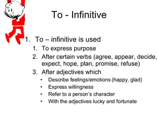 To - Infinitive To – infinitive is used To express purpose After certain verbs (agree, appear, decide, expect, hope, plan, promise, refuse) After adjectives which  Describe feelings/emotions (happy, glad) Express willingness Refer to a person’s character With the adjectives lucky and fortunate 