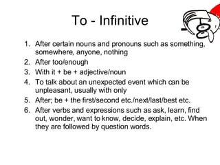 To - Infinitive After certain nouns and pronouns such as something, somewhere, anyone, nothing After too/enough With it + be + adjective/noun To talk about an unexpected event which can be unpleasant, usually with only After; be + the first/second etc./next/last/best etc. After verbs and expressions such as ask, learn, find out, wonder, want to know, decide, explain, etc. When they are followed by question words. 
