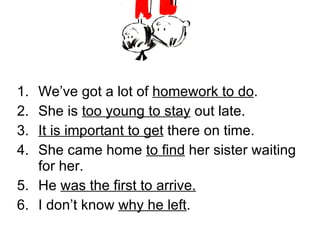 We’ve got a lot of  homework to do . She is  too young to stay  out late. It is important to get  there on time. She came home  to find  her sister waiting for her. He  was the first to arrive. I don’t know  why he left . 