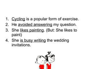 Cycling  is a popular form of exercise. He  avoided answering  my question. She  likes painting . (But: She likes to paint) She  is busy writing  the wedding invitations. 