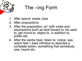 The –ing Form After spend, waste, lose After prepositions After the preposition „to” with verbs and expressions such as look foward to, be used to, get round to, object to, in addition to, prefer etc. After the werbs hear, listen to, notice, see, watch feel + bare infinitive to describe a complate action, something that somebody saw, heard etc. 