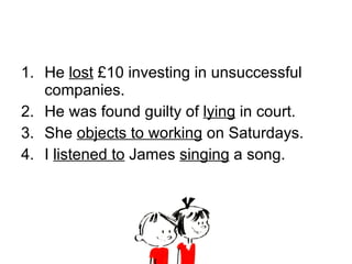 He  lost  £10 investing in unsuccessful companies. He was found guilty of  lying  in court. She  objects to working  on Saturdays. I  listened to  James  singing  a song. 