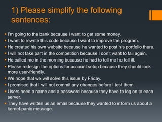 1) Please simplify the following
sentences:
 I’m going to the bank because I want to get some money.
 I want to rewrite this code because I want to improve the program.
 He created his own website because he wanted to post his portfolio there.
 I will not take part in the competition because I don’t want to fail again.
 He called me in the morning because he had to tell me he fell ill.
 Please redesign the options for account setup because they should look
more user-friendly.
 We hope that we will solve this issue by Friday.
 I promised that I will not commit any changes before I test them.
 Users need a name and a password because they have to log on to each
server.
 They have written us an email because they wanted to inform us about a
kernel-panic message.
 